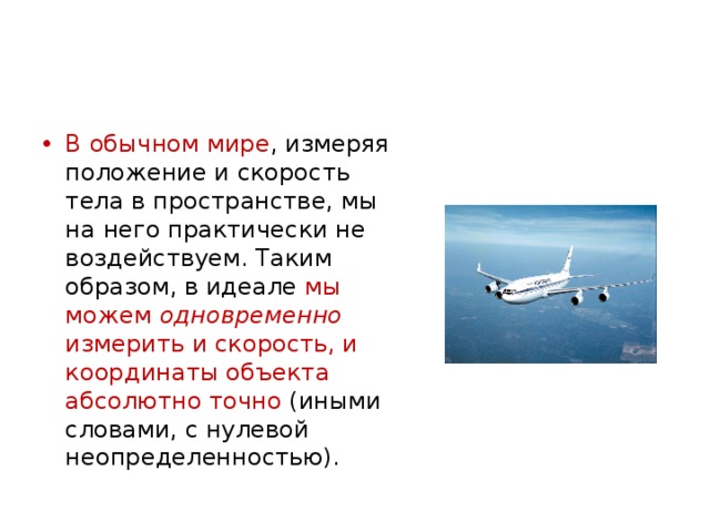 В обычном мире , измеряя положение и скорость тела в пространстве, мы на него практически не воздействуем. Таким образом, в идеале мы можем одновременно измерить и скорость, и координаты объекта абсолютно точно (иными словами, с нулевой неопределенностью). 