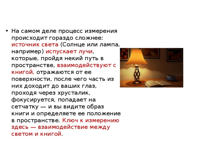 На самом деле процесс измерения происходит гораздо сложнее: источник света (Солнце или лампа, например) испускает лучи , которые, пройдя некий путь в пространстве, взаимодействуют с книгой, отражаются от ее поверхности, после чего часть из них доходит до ваших глаз, проходя через хрусталик, фокусируется, попадает на сетчатку — и вы видите образ книги и определяете ее положение в пространстве. Ключ к измерению здесь — взаимодействие между светом и книгой. 
