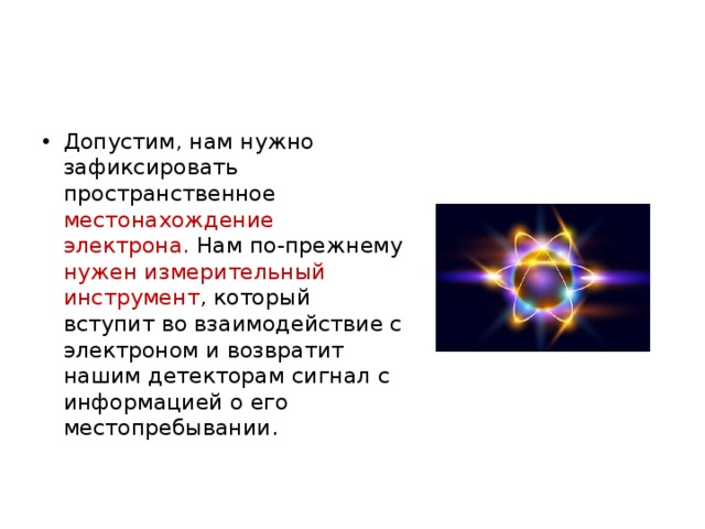 Допустим, нам нужно зафиксировать пространственное местонахождение электрона. Нам по-прежнему нужен измерительный инструмент , который вступит во взаимодействие с электроном и возвратит нашим детекторам сигнал с информацией о его местопребывании. 