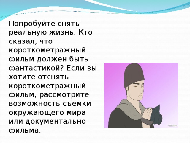 Попробуйте снять реальную жизнь. Кто сказал, что короткометражный фильм должен быть фантастикой? Если вы хотите отснять короткометражный фильм, рассмотрите возможность съемки окружающего мира или документально фильма.  
