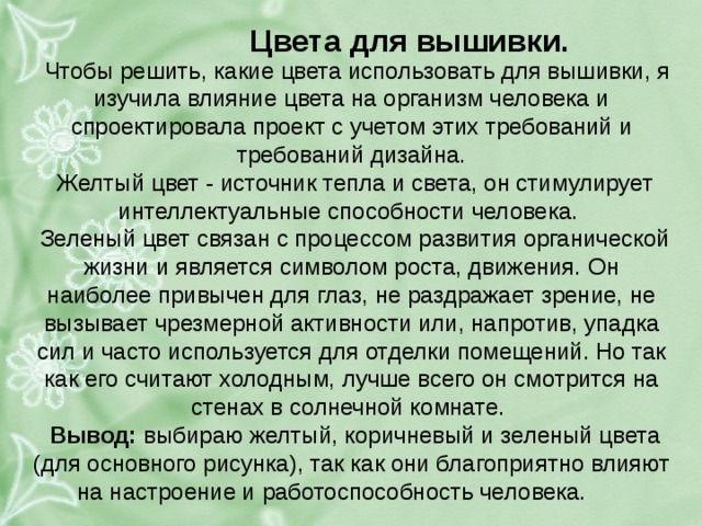 цвета для вышивки. чтобы решить, какие цвета использовать для вышивки, я изучила влияние цвета на организм человека и спроектировала проект с учетом этих требований и требований дизайна. желтый цвет - источник тепла и света, он стимулирует интеллектуальные способности человека. зеленый цвет связан с процессом развития органической жизни и является символом роста, движения. он наиболее привычен для глаз, не раздражает зрение, не вызывает чрезмерной активности или, напротив, упадка сил и часто используется для отделки помещений. но так как его считают холодным, лучше всего он смотрится на стенах в солнечной комнате. вывод: выбираю желтый, коричневый и зеленый цвета (для основного рисунка), так как они благоприятно влияют на настроение и работоспособность человека. . 