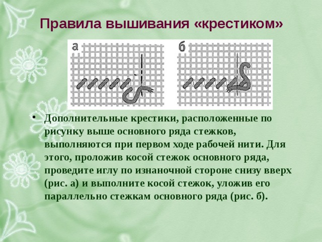 правила вышивания «крестиком» дополнительные крестики, расположенные по рисунку выше основного ряда стежков, выполняются при первом ходе рабочей нити. для этого, проложив косой стежок основного ряда, проведите иглу по изнаночной стороне снизу вверх (рис. а) и выполните косой стежок, уложив его параллельно стежкам основного ряда (рис. б). 