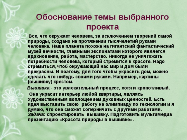  обоснование темы выбранного проекта все, что окружает человека, за исключением творений самой природы, создано на протяжении тысячелетий руками человека. наша планета похожа на гигантский фантастический музей вечности, главными экспонатами которого является вдохновение, работа, мастерство. никогда не уничтожить потребности человека, который стремится к красоте. надо стремиться, чтоб окружающий нас мир и дом были прекрасны. и поэтому, для того чтобы украсить дом, можно сделать что-нибудь своими руками. например, картины (вышивку) крестом. вышивка - это увлекательный процесс, хотя и кропотливый. она украсит интерьер любой квартиры, являясь художественным воплощением духовных ценностей. есть идея выставить свою работу на олимпиаду по технологии и я думаю, что она сможет соперничать с другими работами. задача : спроектировать вышивку. подготовить мультимедиа презентацию «красота природы в вышивке». 