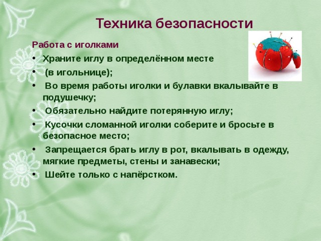 техника безопасности работа с иголками храните иглу в определённом месте (в игольнице); во время работы иголки и булавки вкалывайте в подушечку; обязательно найдите потерянную иглу; кусочки сломанной иголки соберите и бросьте в безопасное место; запрещается брать иглу в рот, вкалывать в одежду, мягкие предметы, стены и занавески; шейте только с напёрстком. 