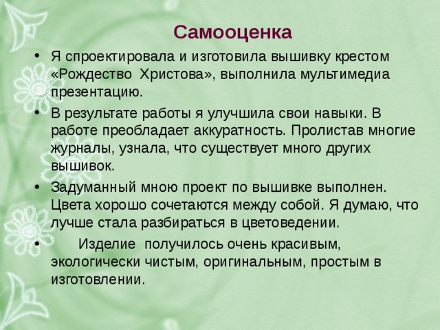 самооценка я спроектировала и изготовила вышивку крестом «рождество христова», выполнила мультимедиа презентацию. в результате работы я улучшила свои навыки. в работе преобладает аккуратность. пролистав многие журналы, узнала, что существует много других вышивок. задуманный мною проект по вышивке выполнен. цвета хорошо сочетаются между собой. я думаю, что лучше стала разбираться в цветоведении. изделие получилось очень красивым, экологически чистым, оригинальным, простым в изготовлении. 