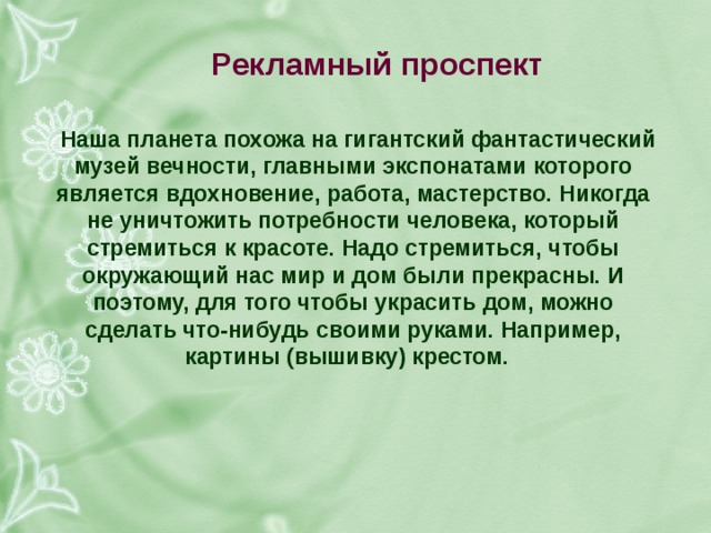 рекламный проспект наша планета похожа на гигантский фантастический музей вечности, главными экспонатами которого является вдохновение, работа, мастерство. никогда не уничтожить потребности человека, который стремиться к красоте. надо стремиться, чтобы окружающий нас мир и дом были прекрасны. и поэтому, для того чтобы украсить дом, можно сделать что-нибудь своими руками. например, картины (вышивку) крестом. 