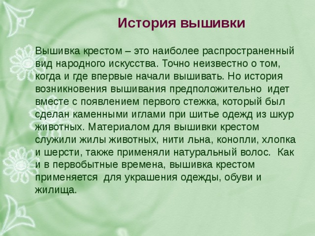 история вышивки вышивка крестом – это наиболее распространенный вид народного искусства. точно неизвестно о том, когда и где впервые начали вышивать. но история возникновения вышивания предположительно идет вместе с появлением первого стежка, который был сделан каменными иглами при шитье одежд из шкур животных. материалом для вышивки крестом служили жилы животных, нити льна, конопли, хлопка и шерсти, также применяли натуральный волос. как и в первобытные времена, вышивка крестом применяется для украшения одежды, обуви и жилища. 