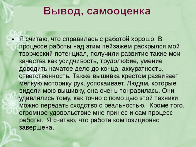 я считаю, что справилась с работой хорошо. в процессе работы над этим пейзажем раскрылся мой творческий потенциал, получили развитие такие мои качества как усидчивость, трудолюбие, умение доводить начатое дело до конца, аккуратность, ответственность. также вышивка крестом развивает мелкую моторику рук, успокаивает. людям, которые видели мою вышивку, она очень понравилась. они удивлялись тому, как точно с помощью этой техники можно передать сходство с реальностью. кроме того, огромное удовольствие мне принес и сам процесс работы. я считаю, что работа композиционно завершена. 