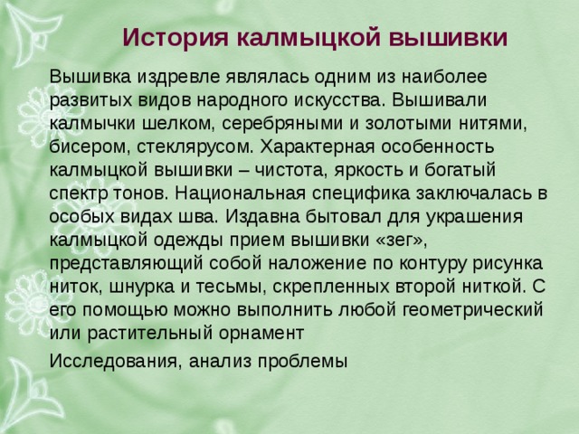 история калмыцкой вышивки вышивка издревле являлась одним из наиболее развитых видов народного искусства. вышивали калмычки шелком, серебряными и золотыми нитями, бисером, стеклярусом. характерная особенность калмыцкой вышивки – чистота, яркость и богатый спектр тонов. национальная специфика заключалась в особых видах шва. издавна бытовал для украшения калмыцкой одежды прием вышивки «зег», представляющий собой наложение по контуру рисунка ниток, шнурка и тесьмы, скрепленных второй ниткой. с его помощью можно выполнить любой геометрический или растительный орнамент исследования, анализ проблемы 