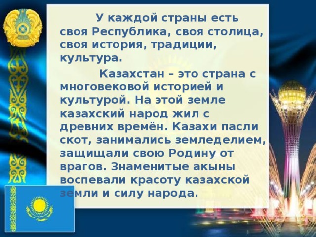  У каждой страны есть своя Республика, своя столица, своя история, традиции, культура.  Казахстан – это страна с многовековой историей и культурой. На этой земле казахский народ жил с древних времён. Казахи пасли скот, занимались земледелием, защищали свою Родину от врагов. Знаменитые акыны воспевали красоту казахской земли и силу народа.  