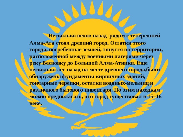  Несколько веков назад рядом с теперешней Алма-Ата стоял древний город. Остатки этого города, погребенные землей, тянутся по территории, расположенной между военными лагерями через реку Весновку до Большой Алма-Атинки. Еще несколько лет назад на месте древнего города,были обнаружены фундаменты кирпичных зданий, гончарные черепки, остатки водяных-мельниц и различного бытового инвентаря. По этим находкам можно предполагать, что город существовал в 15–16 веке. 