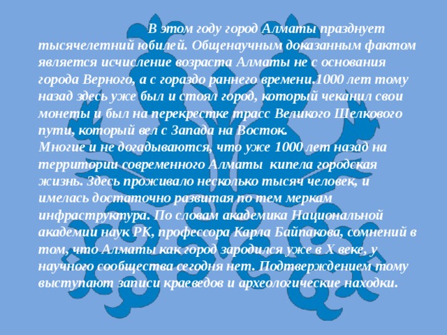  В этом году город Алматы празднует тысячелетний юбилей. Общенаучным доказанным фактом является исчисление возраста Алматы не с основания города Верного, а с гораздо раннего времени.1000 лет тому назад здесь уже был и стоял город, который чеканил свои монеты и был на перекрестке трасс Великого Шелкового пути, который вел с Запада на Восток.  Многие и не догадываются, что уже 1000 лет назад на территории современного Алматы кипела городская жизнь. Здесь проживало несколько тысяч человек, и имелась достаточно развитая по тем меркам инфраструктура. По словам академика Национальной академии наук РК, профессора Карла Байпакова, сомнений в том, что Алматы как город зародился уже в Х веке, у научного сообщества сегодня нет. Подтверждением тому выступают записи краеведов и археологические находки. 