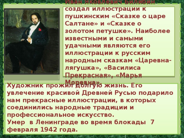 Иван Яковлевич Билибин создал иллюстрации к пушкинским «Сказке о царе Салтане» и «Сказке о золотом петушке». Наиболее известными и самыми удачными являются его иллюстрации к русским народным сказкам «Царевна-лягушка», «Василиса Прекрасная», «Марья Моревна». Художник прожил долгую жизнь. Его увлечение красивой Древней Русью подарило нам прекрасные иллюстрации, в которых соединились народные традиции и профессиональное искусство. Умер в Ленинграде во время блокады 7 февраля 1942 года. 