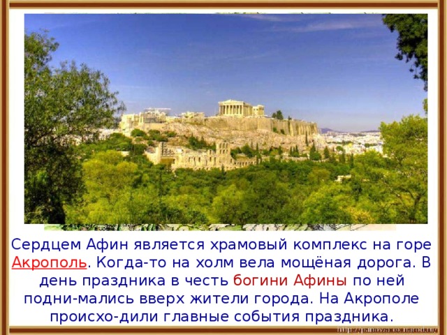  Сердцем Афин является храмовый комплекс на горе Акрополь .  Когда-то на холм вела мощёная дорога. В день праздника в честь богини Афины по ней подни-мались вверх жители города. На Акрополе происхо-дили главные события праздника. 