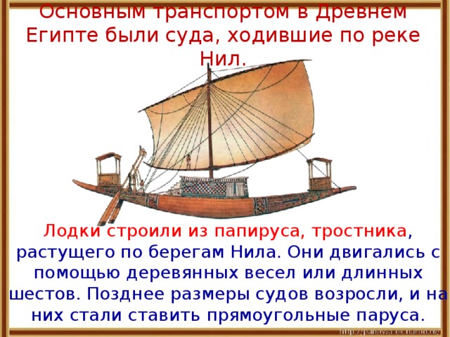 Основным транспортом в Древнем Египте были суда, ходившие по реке Нил.  Лодки строили из папируса, тростника , растущего по берегам Нила. Они двигались с помощью деревянных весел или длинных шестов. Позднее размеры судов возросли, и на них стали ставить прямоугольные паруса. 