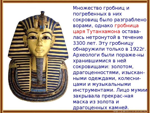  Множество гробниц и погребенных в них сокровищ было разграблено ворами, однако гробница царя Тутанхамона остава-лась нетронутой в течение 3300 лет. Эту гробницу обнаружили только в 1922г. Археологи были пораже-ны хранившимися в ней сокровищами: золотом, драгоценностями, изыскан-ными одеждами, колесни-цами и музыкальными инструментами. Лицо мумии закрывала прекрас-ная маска из золота и драгоценных камней. 