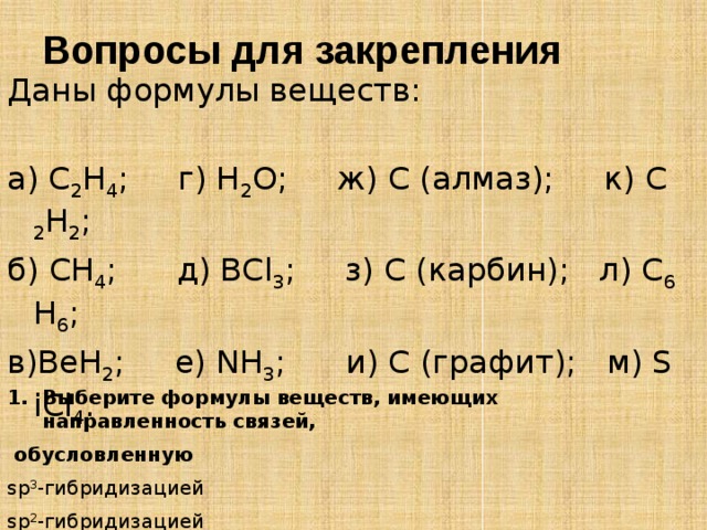 Вопросы для закрепления Даны формулы веществ: а) C 2 H 4 ; г) Н 2 О; ж) С (алмаз); к) C 2 H 2 ; б) CH 4 ; д) BCl 3 ; з) C (карбин); л) C 6 H 6 ; в)BeH 2 ; е) NH 3 ; и) С (графит); м) SiCl 4 . Выберите формулы веществ, имеющих направленность связей,  обусловленную sp 3 -гибридизацией sp 2 -гибридизацией 