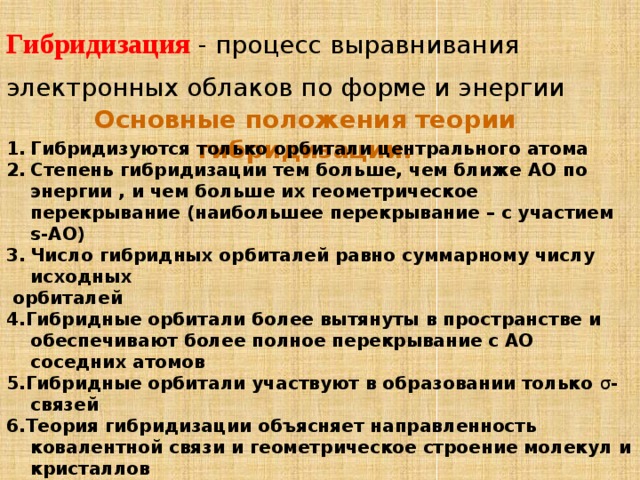 Гибридизация  - процесс выравнивания электронных облаков по форме и энергии Основные положения теории гибридизации. Гибридизуются только орбитали центрального атома Степень гибридизации тем больше, чем ближе АО по энергии , и чем больше их геометрическое перекрывание (наибольшее перекрывание – с участием s-АО) Число гибридных орбиталей равно суммарному числу исходных  орбиталей 4.Гибридные орбитали более вытянуты в пространстве и обеспечивают более полное перекрывание с АО соседних атомов 5.Гибридные орбитали участвуют в образовании только σ -связей 6.Теория гибридизации объясняет направленность ковалентной связи и геометрическое строение молекул и кристаллов 