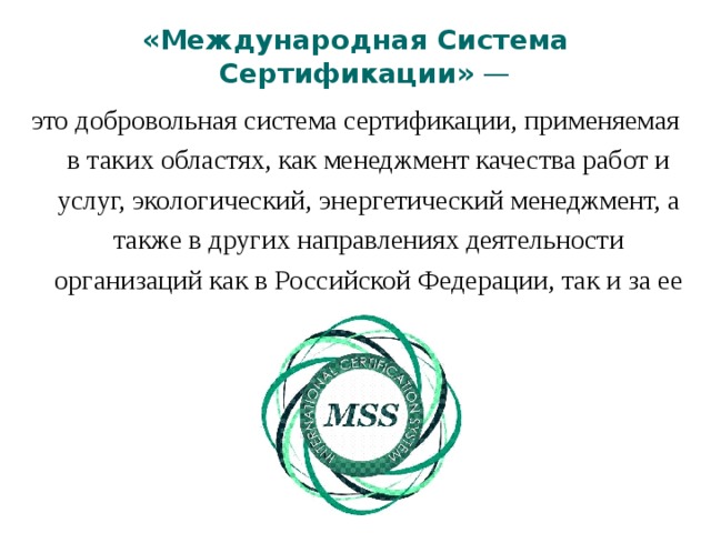 «Международная Система Сертификации» —  это добровольная система сертификации, применяемая в таких областях, как менеджмент качества работ и услуг, экологический, энергетический менеджмент, а также в других направлениях деятельности организаций как в Российской Федерации, так и за ее пределами. 