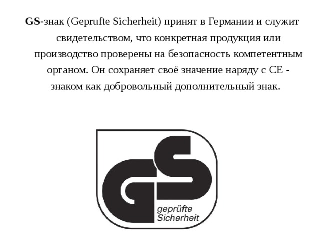 GS -знак (Geprufte Sicherheit) принят в Германии и служит свидетельством, что конкретная продукция или производство проверены на безопасность компетентным органом. Он сохраняет своё значение наряду с СЕ - знаком как добровольный дополнительный знак.  