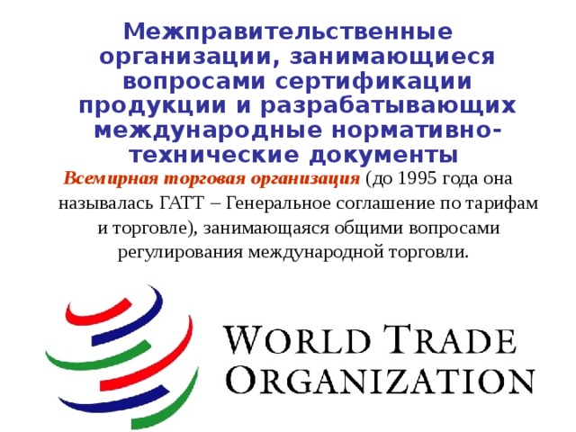 Межправительственные организации, занимающиеся вопросами сертификации продукции и разрабатывающих международные нормативно-технические документы Всемирная торговая организация   (до 1995 года она называлась ГАТТ – Генеральное соглашение по тарифам и торговле), занимающаяся общими вопросами регулирования международной торговли.  