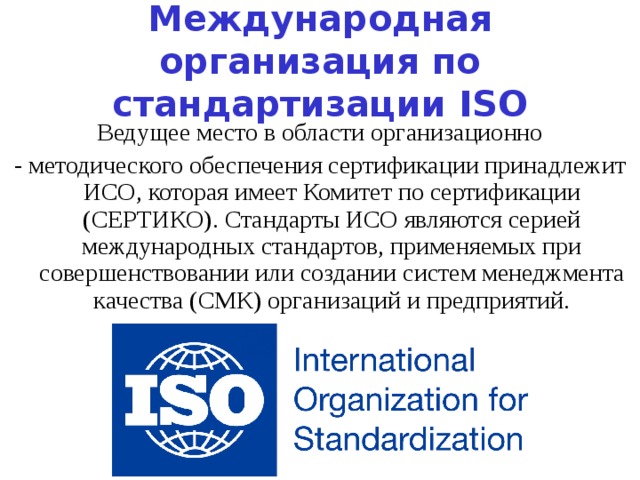 Международная организация по стандартизации ISO Ведущее место в области организационно - методического обеспечения сертификации принадлежит ИСО, которая имеет Комитет по сертификации (СЕРТИКО). Стандарты ИСО являются серией международных стандартов, применяемых при совершенствовании или создании систем менеджмента качества (СМК) организаций и предприятий. 
