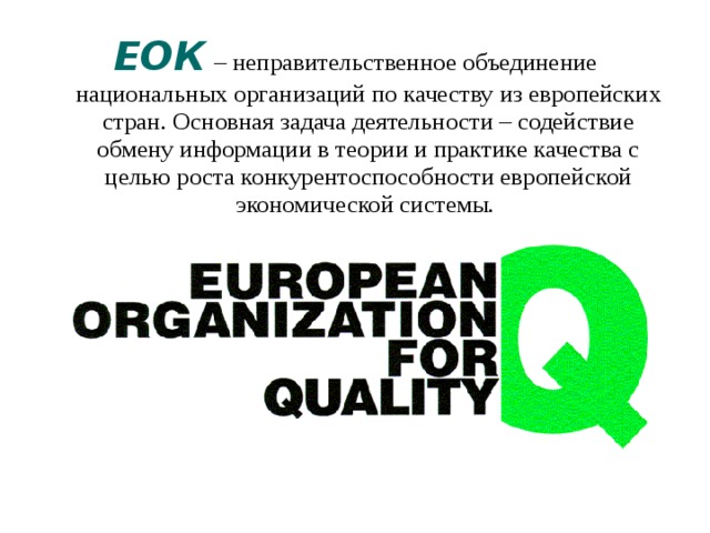 ЕОК  – неправительственное объединение национальных организаций по качеству из европейских стран. Основная задача деятельности – содействие обмену информации в теории и практике качества с целью роста конкурентоспособности европейской экономической системы. 