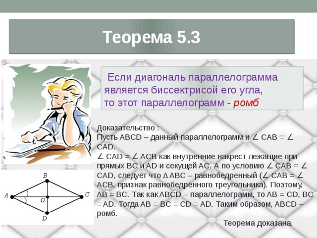 Теорема 5.3  Если диагональ параллелограмма является биссектрисой его угла, то этот параллелограмм - ромб  Доказательство : Пусть ABCD – данный параллелограмм и ∠ CAB = ∠ CAD. ∠ CAD = ∠ ACB как внутренние накрест лежащие при прямых BC и AD и секущей AC. А по условию ∠ CAB = ∠ CAD, следует что Δ ABC – равнобедренный (∠ CAB = ∠ ACB, признак равнобедренного треугольника). Поэтому, AB = BC. Так как ABCD – параллелограмм, то AB = CD, BC = AD. Тогда AB = BC = CD = AD. Таким образом, ABCD – ромб.  Теорема доказана. 