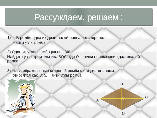 Рассуждаем, решаем :  В ромбе одна из диагоналей равна его стороне.  Найти углы ромба. 2) Один из углов ромба равен 130°. Найдите углы треугольника ВОС, где О – точка пересечения диагоналей ромба 3) Углы, образованные стороной ромба с его диагоналями,  относятся как 3: 5. Найти углы ромба. В  О С А D 