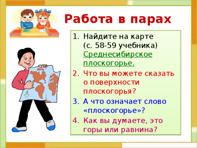  Работа в парах Найдите на карте (с. 58-59 учебника) Среднесибирское плоскогорье. Что вы можете сказать о поверхности плоскогорья? А что означает слово «плоскогорье»? Как вы думаете, это горы или равнина? 
