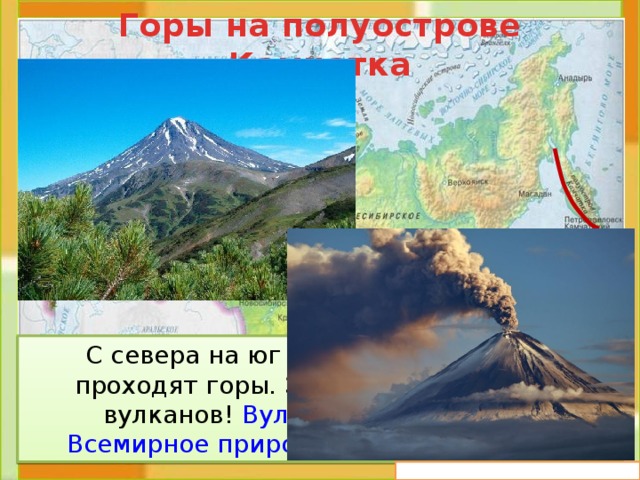 Горы на полуострове Камчатка  С севера на юг по всему полуострову проходят горы. Здесь 28 действующих вулканов! Вулканы Камчатки – это Всемирное природное наследие России . 