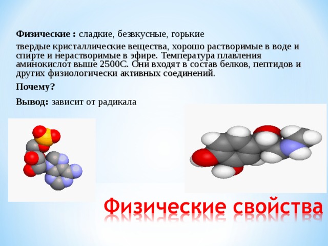 Физические : сладкие, безвкусные, горькие твердые кристаллические вещества, хорошо растворимые в воде и спирте и нерастворимые в эфире. Температура плавления аминокислот выше 2500С. Они входят в состав белков, пептидов и других физиологически активных соединений. Почему? Вывод: зависит от радикала 