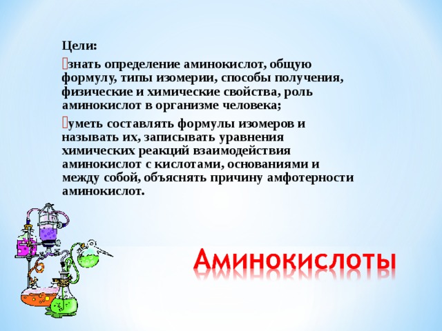 Цели: знать определение аминокислот, общую формулу, типы изомерии, способы получения, физические и химические свойства, роль аминокислот в организме человека; уметь составлять формулы изомеров и называть их, записывать уравнения химических реакций взаимодействия аминокислот с кислотами, основаниями и между собой, объяснять причину амфотерности аминокислот.   