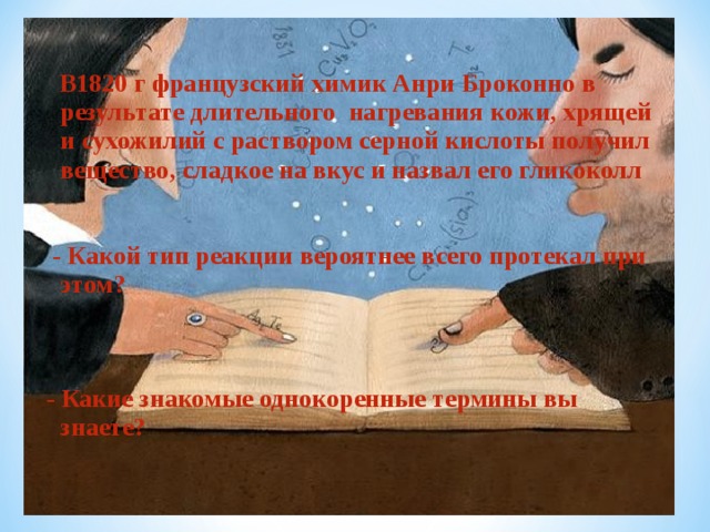  В1820 г французский химик Анри Броконно в результате длительного нагревания кожи, хрящей и сухожилий с раствором серной кислоты получил вещество, сладкое на вкус и назвал его гликоколл   - Какой тип реакции вероятнее всего протекал при этом?   - Какие знакомые однокоренные термины вы знаете?  