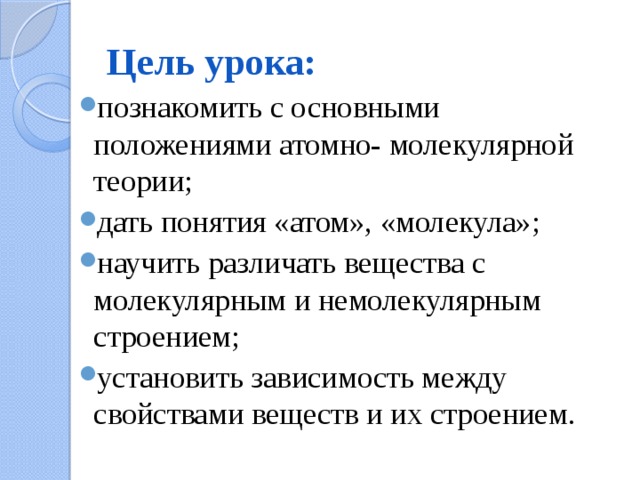 Цель урока: познакомить с основными положениями атомно- молекулярной теории; дать понятия «атом», «молекула»; научить различать вещества с молекулярным и немолекулярным строением; установить зависимость между свойствами веществ и их строением. 