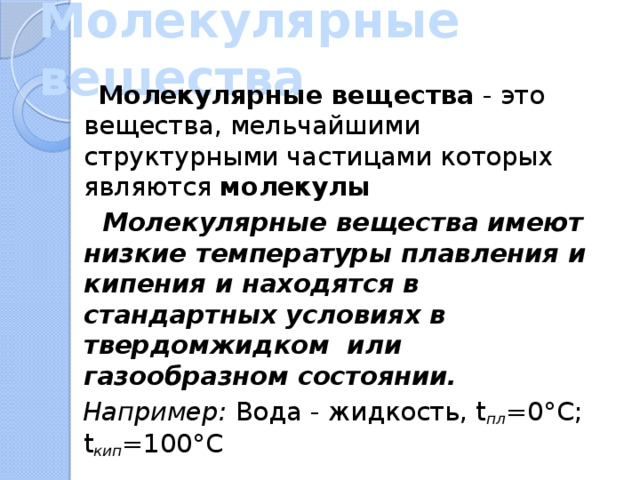 Молекулярные вещества  Молекулярные вещества - это вещества, мельчайшими структурными частицами которых являются молекулы  Молекулярные вещества имеют низкие температуры плавления и кипения и находятся в стандартных условиях в твердомжидком или газообразном состоянии.  Например: Вода - жидкость, t пл =0°С; t кип =100°С 