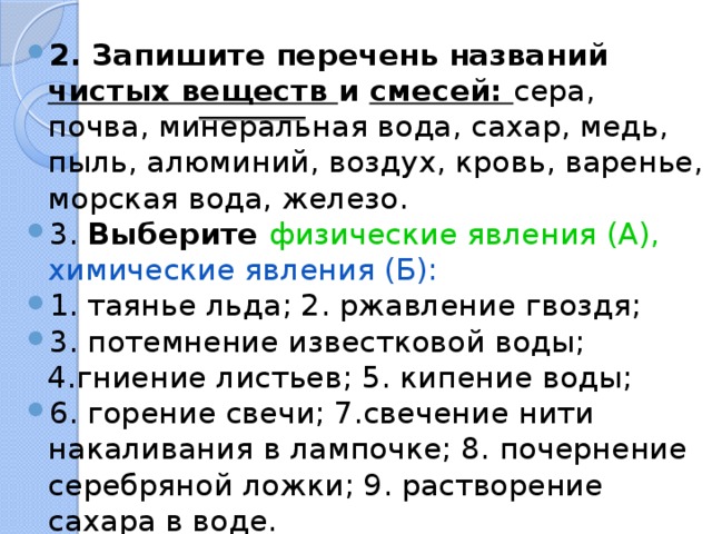 2. Запишите перечень названий чистых веществ и смесей: сера, почва, минеральная вода, сахар, медь, пыль, алюминий, воздух, кровь, варенье, морская вода, железо. 3. Выберите физические явления (А), химические явления (Б): 1. таянье льда; 2. ржавление гвоздя; 3. потемнение известковой воды; 4.гниение листьев; 5. кипение воды; 6. горение свечи; 7.свечение нити накаливания в лампочке; 8. почернение серебряной ложки; 9. растворение сахара в воде. 