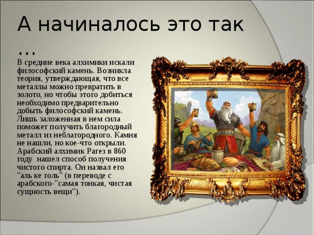 А начиналось это так … В средние века алхимики искали философский камень. Возникла теория, утверждающая, что все металлы можно превратить в золото, но чтобы этого добиться необходимо предварительно добыть философский камень. Лишь заложенная в нем сила поможет получить благородный металл из неблагородного. Камня не нашли, но кое-что открыли. Арабский алхимик Рагез в 860 году нашел способ получения чистого спирта. Он назвал его 