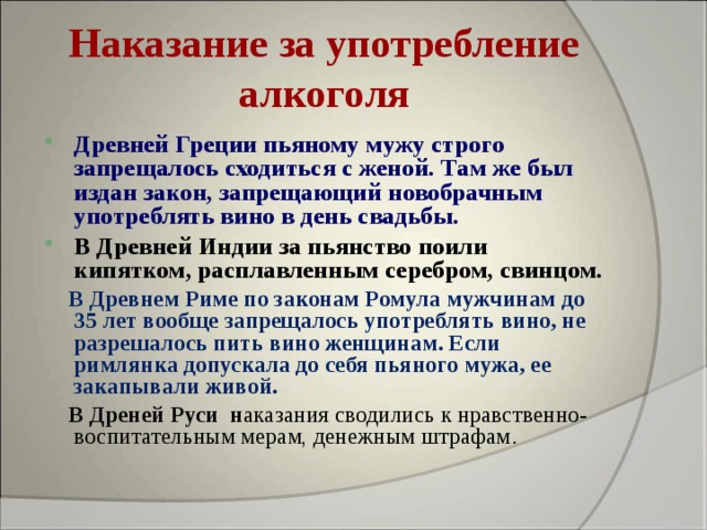 Наказание за употребление алкоголя Древней Греции пьяному мужу строго запрещалось сходиться с женой. Там же был издан закон, запрещающий новобрачным употреблять вино в день свадьбы. В Древней Индии за пьянство поили кипятком, расплавленным серебром, свинцом.  В Древнем Риме по законам Ромула мужчинам до 35 лет вообще запрещалось употреблять вино, не разрешалось пить вино женщинам. Если римлянка допускала до себя пьяного мужа, ее закапывали живой.  В Дреней Руси н аказания сводились к нравственно-воспитательным мерам, денежным штрафам .  