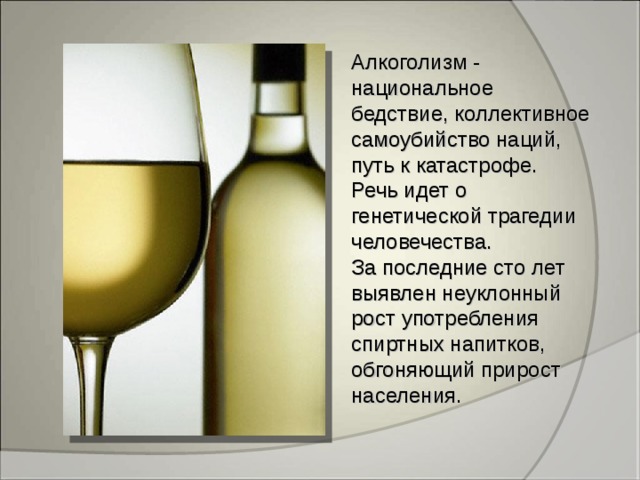 Алкоголизм - национальное бедствие, коллективное самоубийство наций, путь к катастрофе. Речь идет о генетической трагедии человечества. За последние сто лет выявлен неуклонный рост употребления спиртных напитков, обгоняющий прирост населения.  