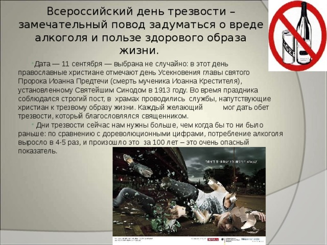 Всероссийский день трезвости – замечательный повод задуматься о вреде алкоголя и пользе здорового образа жизни. Дата — 11 сентября — выбрана не случайно: в этот день православные христиане отмечают день Усекновения главы святого Пророка Иоанна Предтечи (смерть мученика Иоанна Крестителя), установленному Святейшим Синодом в 1913 году. Во время праздника соблюдался строгий пост, в храмах проводились службы, напутствующие христиан к трезвому образу жизни. Каждый желающий мог дать обет трезвости, который благословлялся священником.   Дни трезвости сейчас нам нужны больше, чем когда бы то ни было раньше: по сравнению с дореволюционными цифрами, потребление алкоголя выросло в 4-5 раз, и произошло это за 100 лет – это очень опасный показатель.    