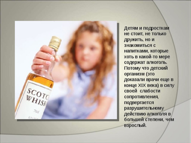 Детям и подросткам не стоит, не только дружить, но и знакомиться с напитками, которые хоть в какой-то мере содержат алкоголь. Потому что детский организм (это доказали врачи еще в конце XIX века) в силу своей слабости сопротивления, подвергается разрушительному действию алкоголя в большей степени, чем взрослый. 