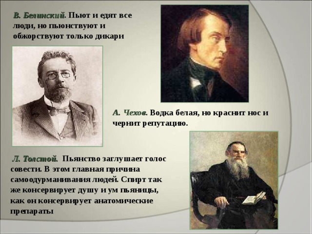 В. Белинский . Пьют и едят все люди, но пьюнствуют и обжорствуют только дикари  А. Чехов . Водка белая, но краснит нос и чернит репутацию.  Л. Толстой.  Пьянство заглушает голос совести. В этом главная причина самоодурманивания людей. Спирт так же консервирует душу и ум пьяницы, как он консервирует анатомические препараты 