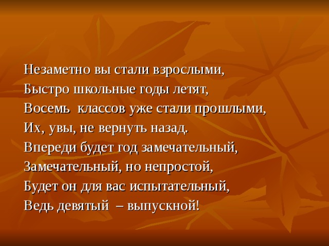  Незаметно вы стали взрослыми,  Быстро школьные годы летят,  Восемь классов уже стали прошлыми,  Их, увы, не вернуть назад.  Впереди будет год замечательный,  Замечательный, но непростой,  Будет он для вас испытательный,  Ведь девятый – выпускной! 