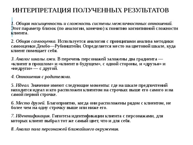 ИНТЕРПРЕТАЦИЯ ПОЛУЧЕННЫХ РЕЗУЛЬТАТОВ 1. Общая насыщенность и сложность системы межличностных отношений. Этот параметр близок (по аналогии, конечно) к понятию когнитивной сложности клиента. 2. Общая самооценка . Используется аналогия с принципами анализа методики самооценки Дембо—Рубинштейн. Определяется место на цветовой шкале, куда клиент помещает себя. 3. Аналог шкалы лжи. В перечень персонажей заложены два градиента — «клиент в прошлом» и «клиент в будущем», с одной стороны, и «друзья» и «недруги» — с другой. 4. Отношения с родителями. 5. Идеал. Значение имеют следующие моменты: где на шкале предпочтений находится идеал и кто расположен клиентом на строчках выше его самого и на самой первой строчке. 6. Место друзей. Благоприятно, когда они расположены рядом с клиентом, не более чем на одну строчку выше или ниже его. 7. Идентификация . Гипотеза идентификации клиента с персонажами, для которых клиент выбрал тот же самый цвет, что и для себя. 8. Анализ пола персонажей ближайшего окружения.  