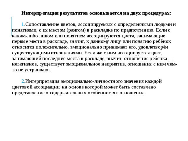 Интерпретация результатов основывается на двух процедурах: Сопоставление цветов, ассоциируемых с определенными людьми и понятиями, с их местом (рангом) в раскладке по предпочтению. Если с каким-либо лицом или понятием ассоциируются цвета, занимающие первые места в раскладе, значит, к данному ли​цу или понятию ребёнок относится положительно, эмоционально принимает его, удовлетворён существующими отношениями. Если же с ним ассоциируется цвет, занимающий последние места в рас​кладе, значит, отношение ребёнка — негативное, существует эмо​циональное неприятие, отношения с ним чем-то не устраивают.  Интерпретация эмоционально-личностного значения каждой цветовой ассоциации, на основе которой может быть составлено представление о содержательных особенностях отношения. 
