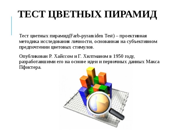 ТЕСТ ЦВЕТНЫХ ПИРАМИД Тест цветных пирамид(Farb-pyramiden Test) – проективная методика исследования личности, основанная на субъективном предпочтении цветовых стимулов. Опубликован Р. Хайссом и Г. Хилтманом в 1950 году, разработавшими его на основе идеи и первичных данных Макса Пфистера. 