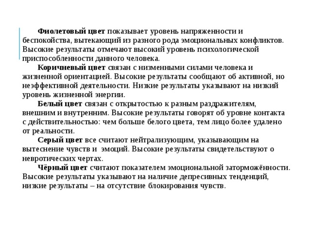 Фиолетовый цвет показывает уровень напряженности и беспокойства, вытекающий из разного рода эмоциональных конфликтов. Высокие результаты отмечают высокий уровень психологической приспособленности данного человека. Коричневый цвет связан с низменными силами человека и жизненной ориентацией. Высокие результаты сообщают об активной, но неэффективной деятельности. Низкие результаты указывают на низкий уровень жизненной энергии. Белый цвет связан с открытостью к разным раздражителям, внешним и внутренним. Высокие результаты говорят об уровне контакта с действительностью: чем больше белого цвета, тем лицо более удалено от реальности. Серый цвет все считают нейтрализующим, указывающим на вытеснение чувств и эмоций. Высокие результаты свидетельствуют о невротических чертах. Чёрный цвет считают показателем эмоциональной заторможённости. Высокие результаты указывают на наличие депресивных тенденций, низкие результаты – на отсутствие блокирования чувств. 