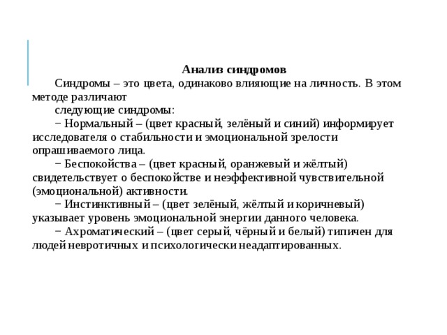 Анализ синдромов Синдромы – это цвета, одинаково влияющие на личность. В этом методе различают следующие синдромы: − Нормальный – (цвет красный, зелёный и синий) информирует исследователя о стабильности и эмоциональной зрелости опрашиваемого лица. − Беспокойства – (цвет красный, оранжевый и жёлтый) свидетельствует о беспокойстве и неэффективной чувствительной (эмоциональной) активности. − Инстинктивный – (цвет зелёный, жёлтый и коричневый) указывает уровень эмоциональной энергии данного человека. − Ахроматический – (цвет серый, чёрный и белый) типичен для людей невротичных и психологически неадаптированных. 