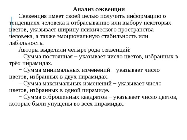 Анализ секвенции Секвенция имеет своей целью получить информацию о тенденциях человека к отбрасыванию или выбору некоторых цветов, указывает ширину психического пространства человека, а также эмоциональную стабильность или лабильность. Авторы выделили четыре рода секвенций: − Сумма постоянная – указывает число цветов, избранных в трёх пирамидах. − Сумма минимальных изменений – указывает число цветов, избранных в двух пирамидах. − Сумма максимальных изменений – указывает число цветов, избранных в одной пирамиде. − Сумма отброшенных квадратов – указывает число цветов, которые были упущены во всех пирамидах. 